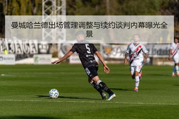 曼城哈兰德出场管理调整与续约谈判内幕曝光全景