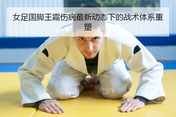 女足国脚王霜伤病最新动态下的战术体系重塑