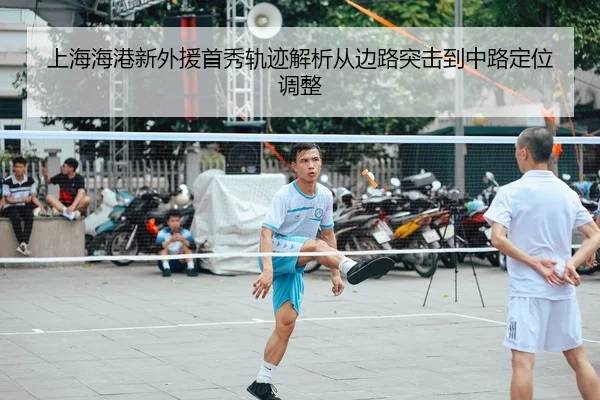 上海海港新外援首秀轨迹解析从边路突击到中路定位调整